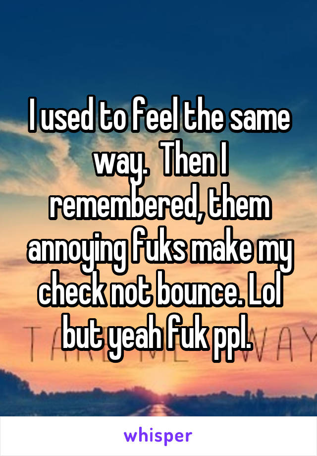 I used to feel the same way.  Then I remembered, them annoying fuks make my check not bounce. Lol but yeah fuk ppl. 