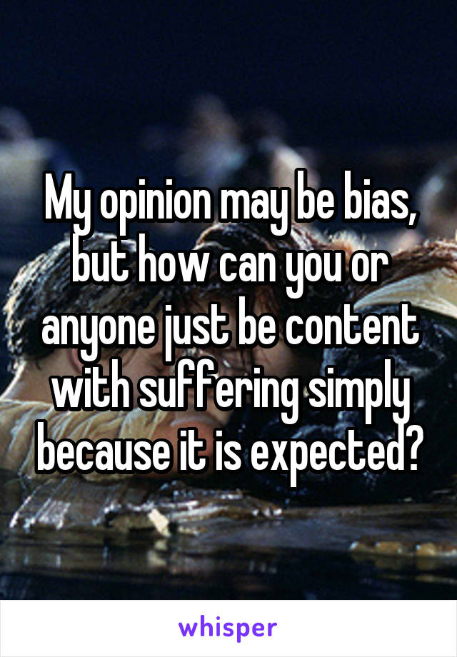 My opinion may be bias, but how can you or anyone just be content with suffering simply because it is expected?