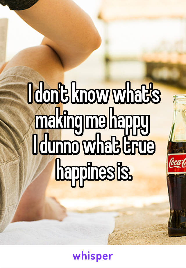 I don't know what's making me happy 
I dunno what true happines is.