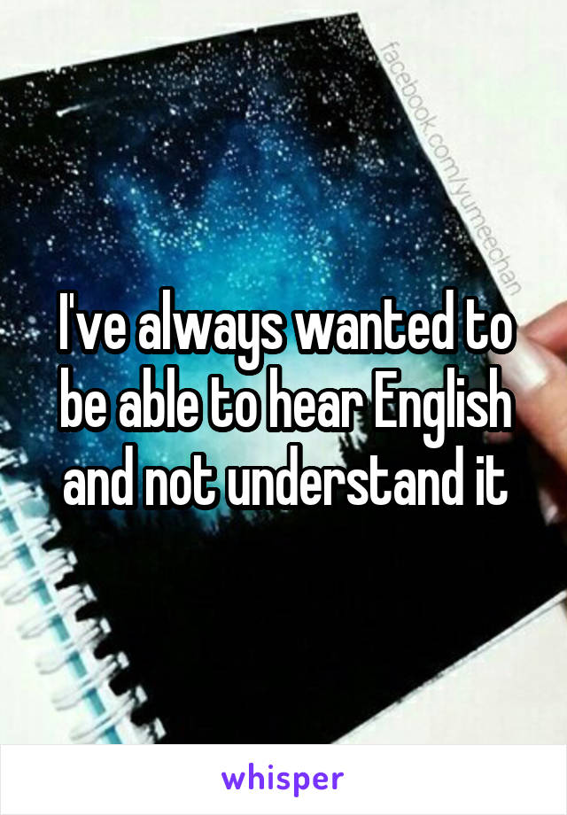 I've always wanted to be able to hear English and not understand it