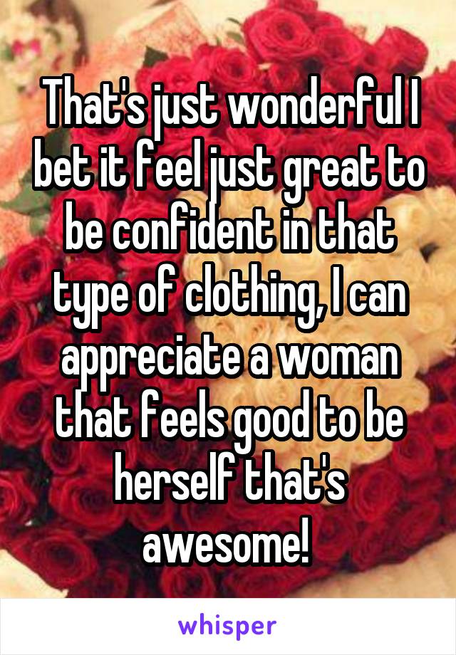 That's just wonderful I bet it feel just great to be confident in that type of clothing, I can appreciate a woman that feels good to be herself that's awesome! 