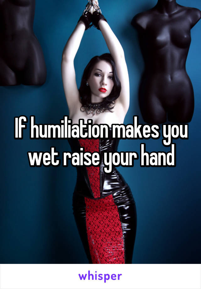 If humiliation makes you wet raise your hand
