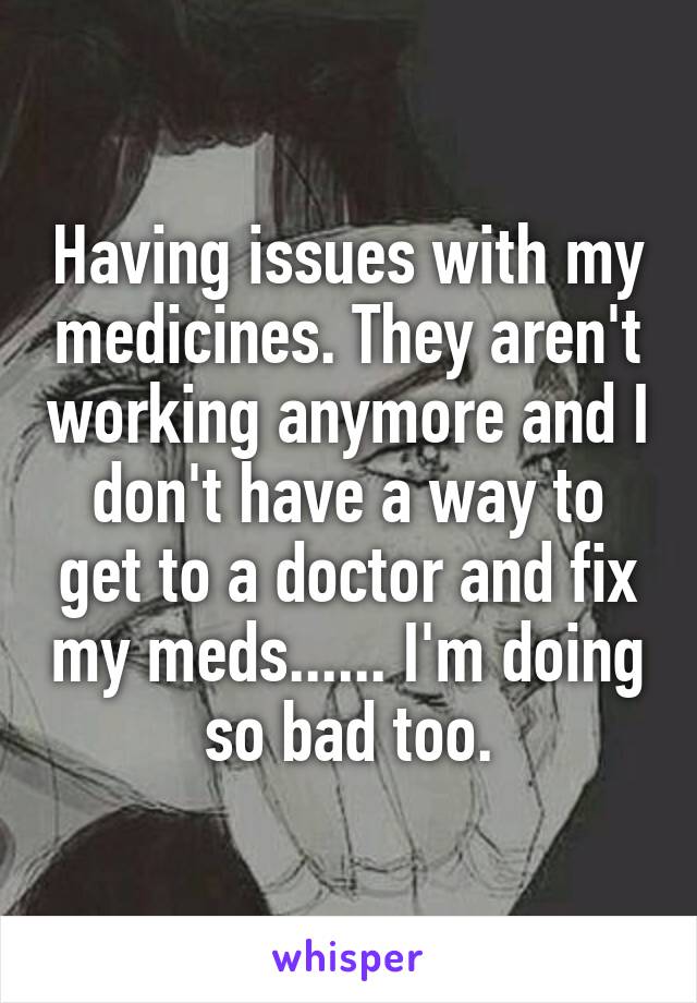Having issues with my medicines. They aren't working anymore and I don't have a way to get to a doctor and fix my meds...... I'm doing so bad too.