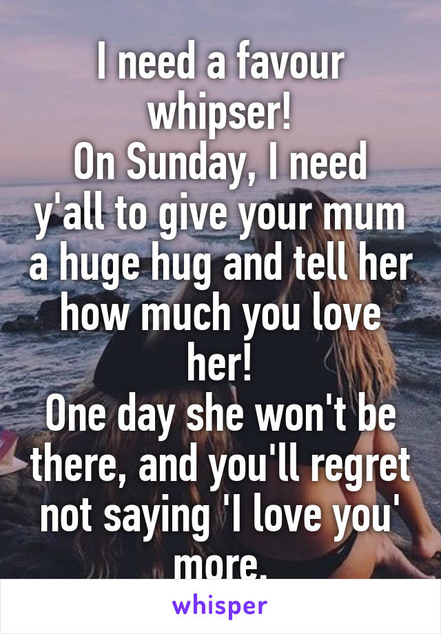 I need a favour whipser!
On Sunday, I need y'all to give your mum a huge hug and tell her how much you love her!
One day she won't be there, and you'll regret not saying 'I love you' more.