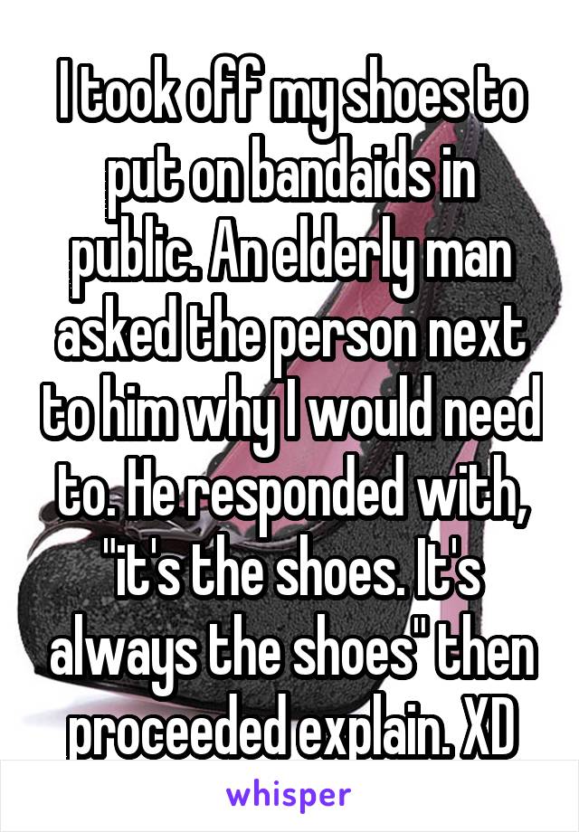I took off my shoes to put on bandaids in public. An elderly man asked the person next to him why I would need to. He responded with, "it's the shoes. It's always the shoes" then proceeded explain. XD
