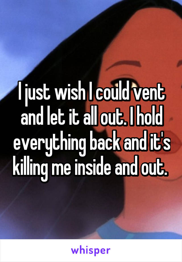I just wish I could vent and let it all out. I hold everything back and it's killing me inside and out. 