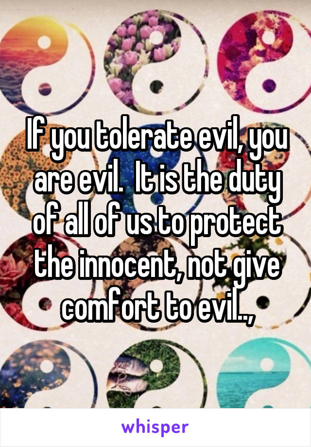 If you tolerate evil, you are evil.  It is the duty of all of us to protect the innocent, not give comfort to evil..,