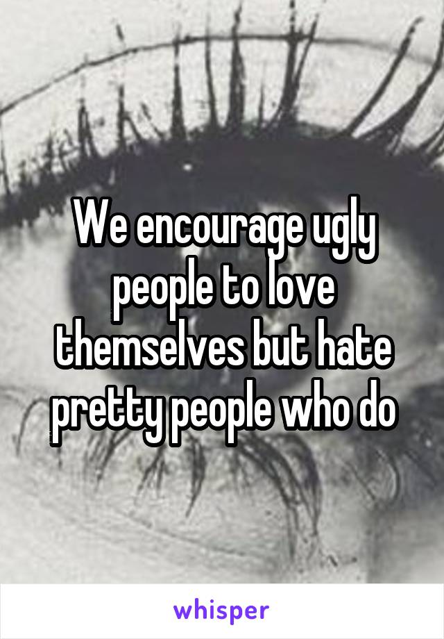 We encourage ugly people to love themselves but hate pretty people who do