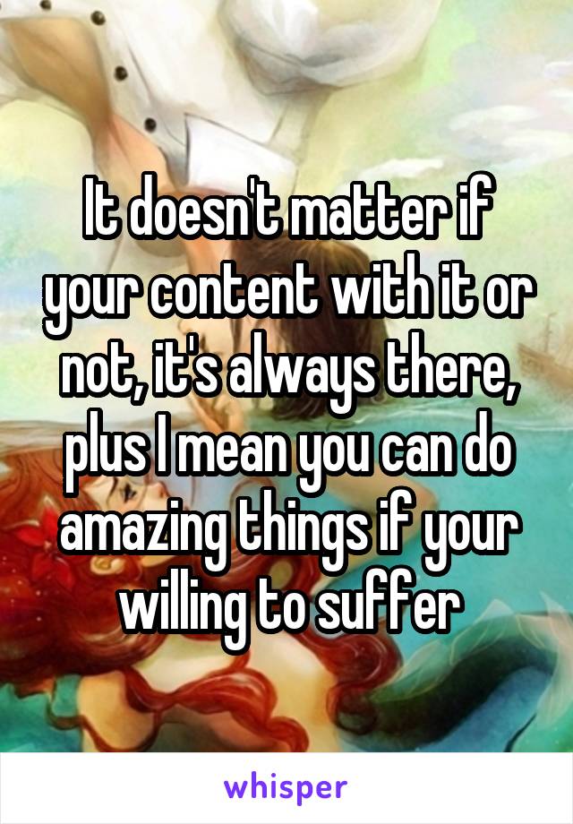 It doesn't matter if your content with it or not, it's always there, plus I mean you can do amazing things if your willing to suffer