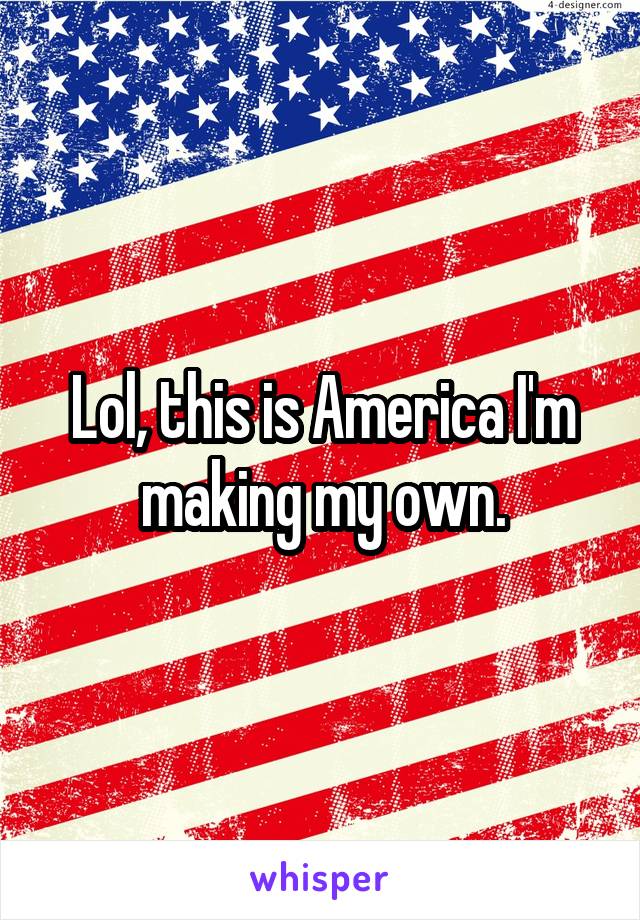 Lol, this is America I'm making my own.