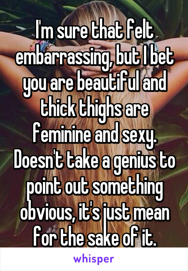 I'm sure that felt embarrassing, but I bet you are beautiful and thick thighs are feminine and sexy. Doesn't take a genius to point out something obvious, it's just mean for the sake of it.