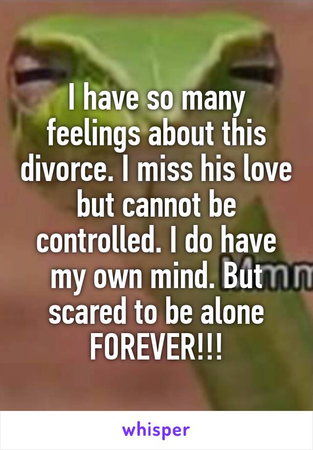 I have so many feelings about this divorce. I miss his love but cannot be controlled. I do have my own mind. But scared to be alone FOREVER!!!