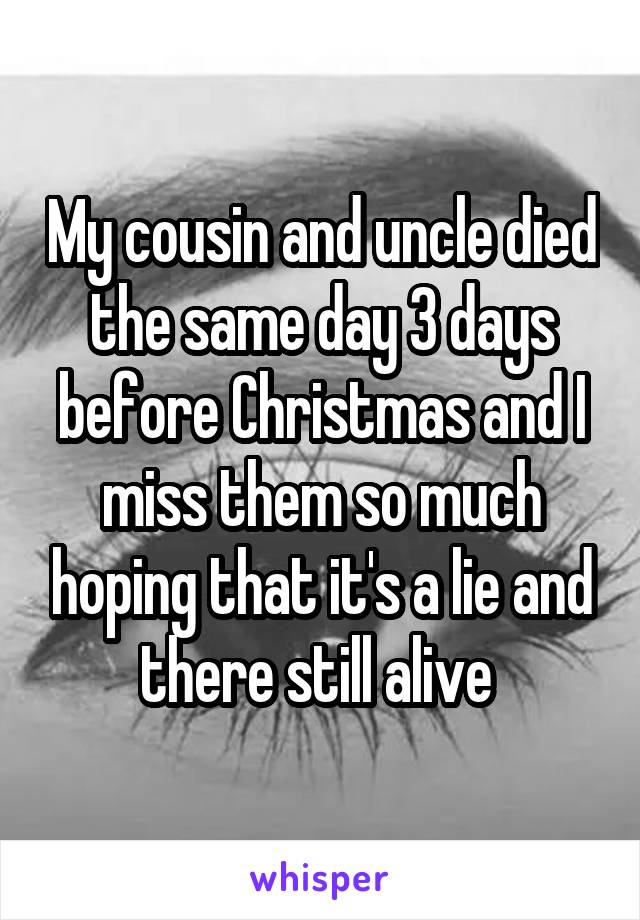 My cousin and uncle died the same day 3 days before Christmas and I miss them so much hoping that it's a lie and there still alive 