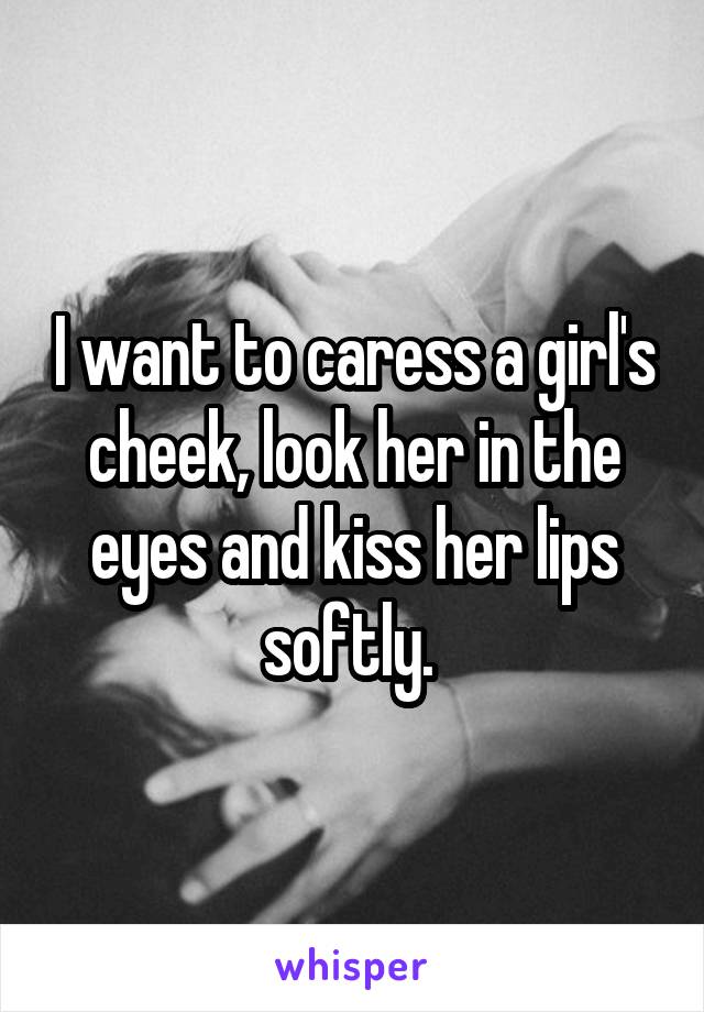 I want to caress a girl's cheek, look her in the eyes and kiss her lips softly. 