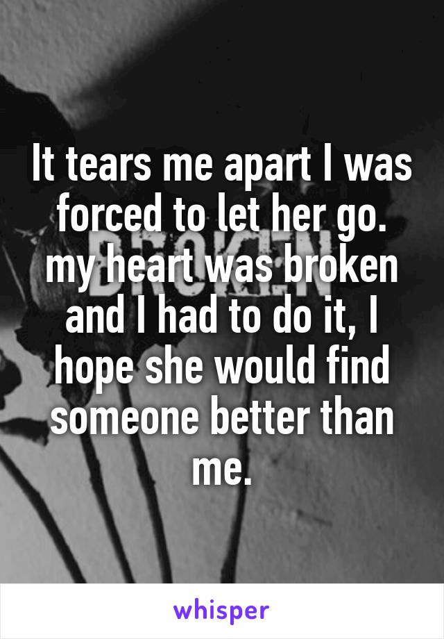 It tears me apart I was forced to let her go. my heart was broken and I had to do it, I hope she would find someone better than me.