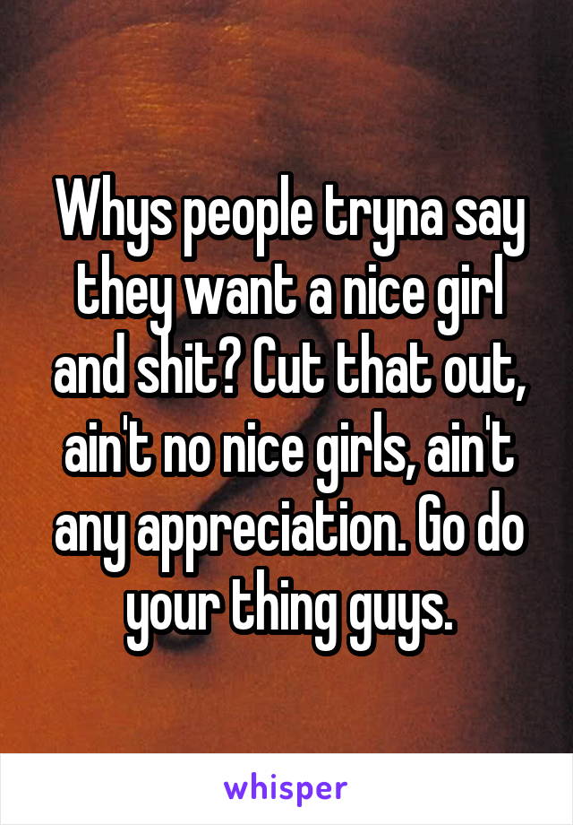 Whys people tryna say they want a nice girl and shit? Cut that out, ain't no nice girls, ain't any appreciation. Go do your thing guys.