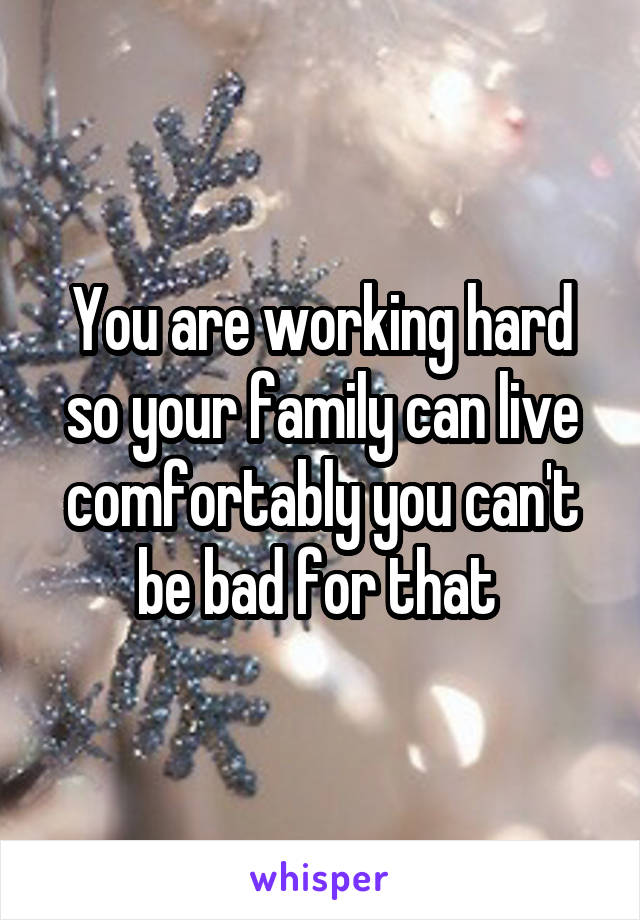 You are working hard so your family can live comfortably you can't be bad for that 