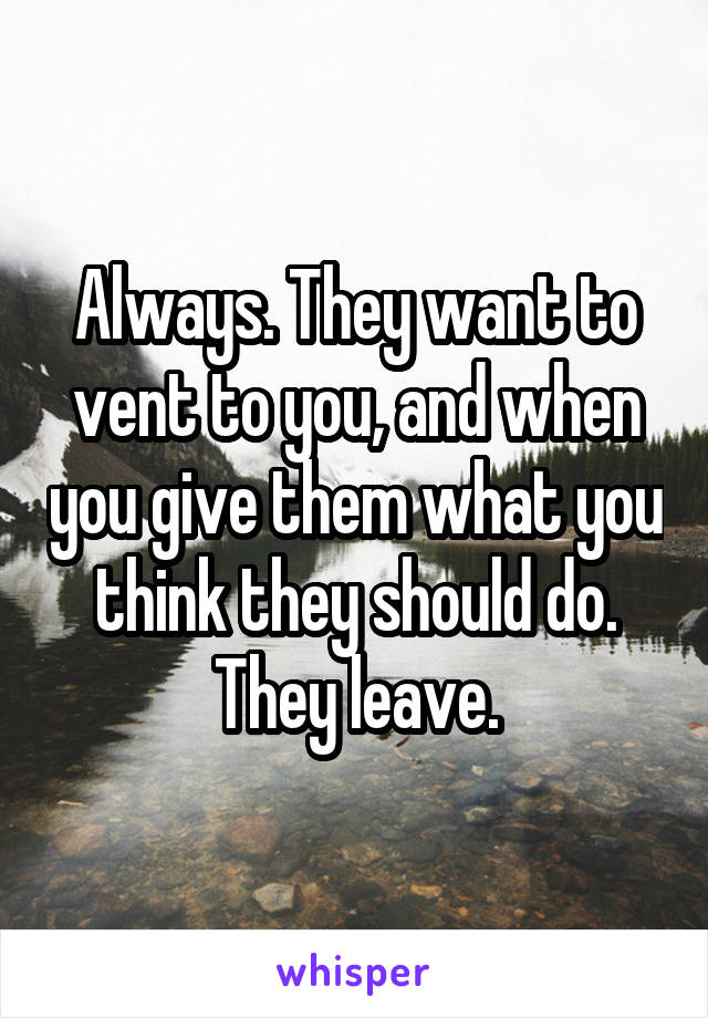 Always. They want to vent to you, and when you give them what you think they should do. They leave.
