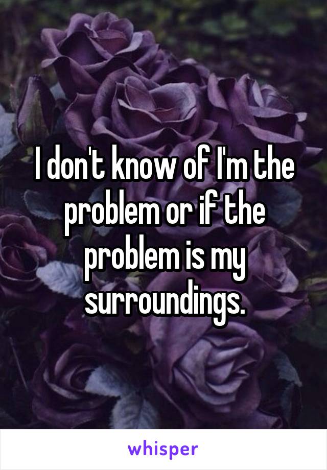 I don't know of I'm the problem or if the problem is my surroundings.