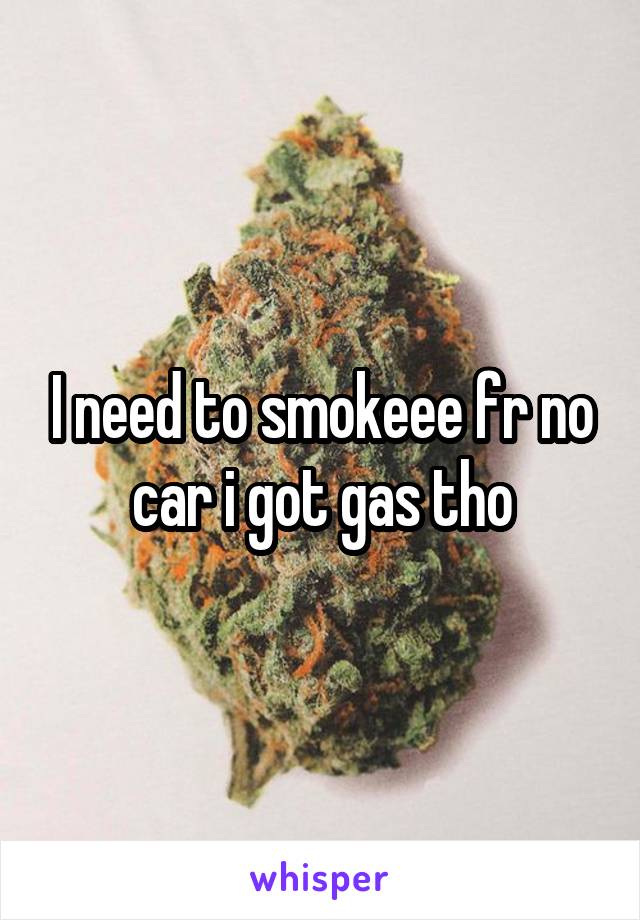 I need to smokeee fr no car i got gas tho