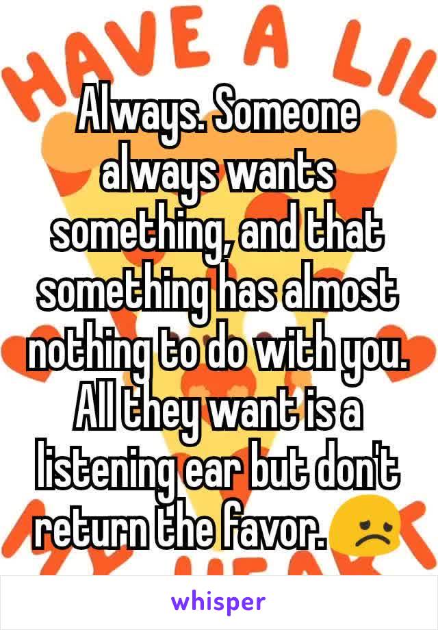 Always. Someone always wants something, and that something has almost nothing to do with you. All they want is a listening ear but don't return the favor.😞