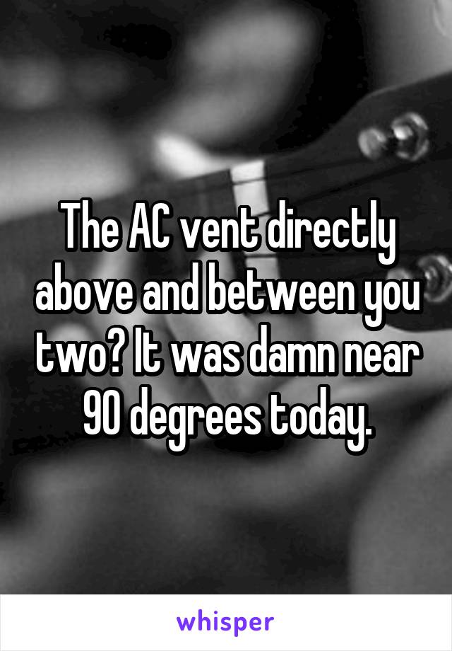 The AC vent directly above and between you two? It was damn near 90 degrees today.