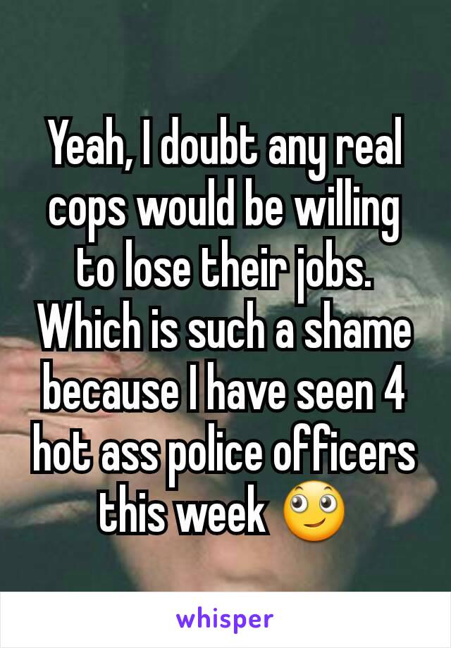 Yeah, I doubt any real cops would be willing to lose their jobs. Which is such a shame because I have seen 4 hot ass police officers this week 🙄