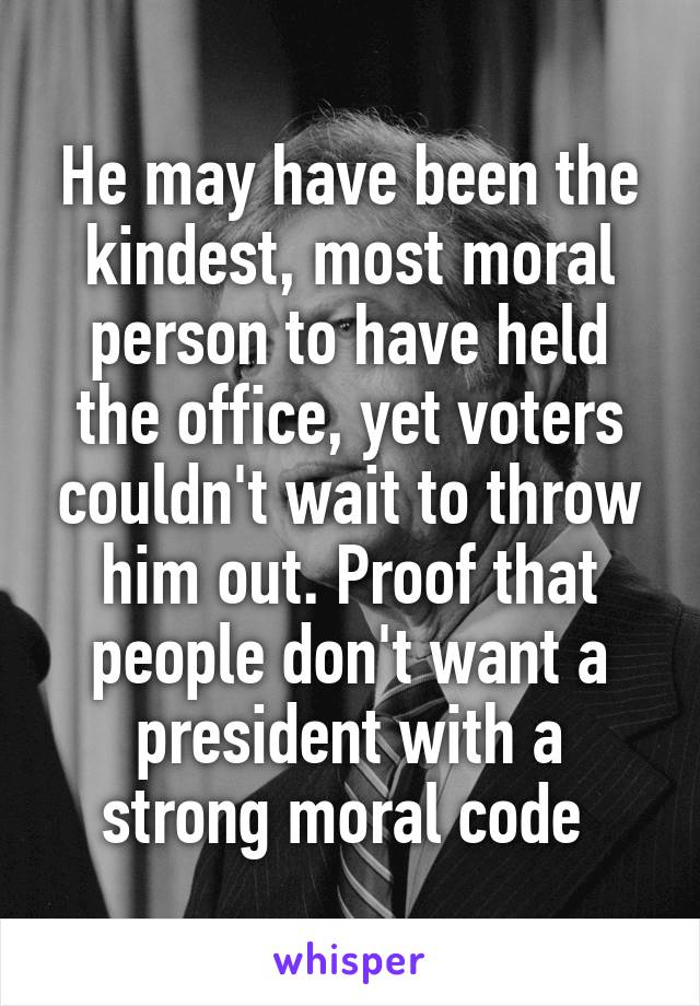 He may have been the kindest, most moral person to have held the office, yet voters couldn't wait to throw him out. Proof that people don't want a president with a strong moral code 
