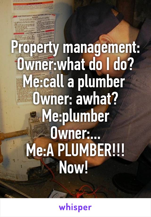 Property management:
Owner:what do I do?
Me:call a plumber 
Owner: awhat?
Me:plumber
Owner:...
Me:A PLUMBER!!! Now! 