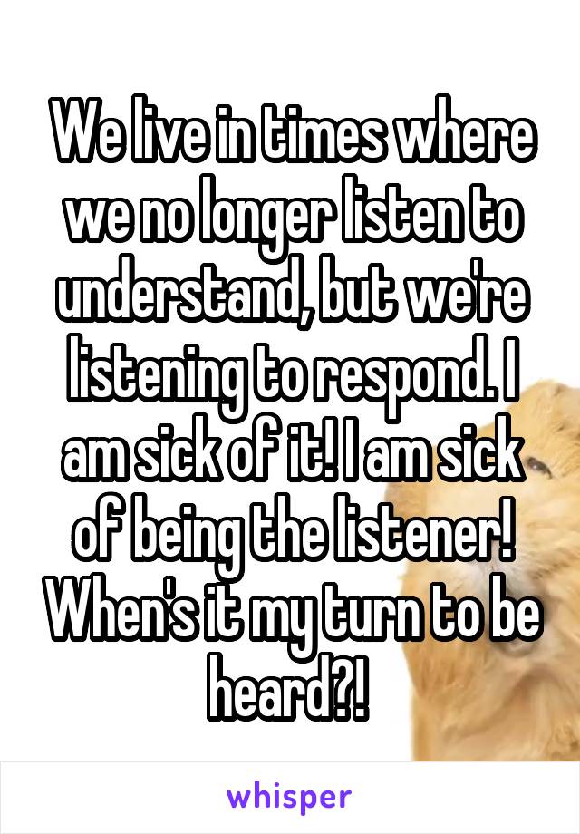 We live in times where we no longer listen to understand, but we're listening to respond. I am sick of it! I am sick of being the listener! When's it my turn to be heard?! 