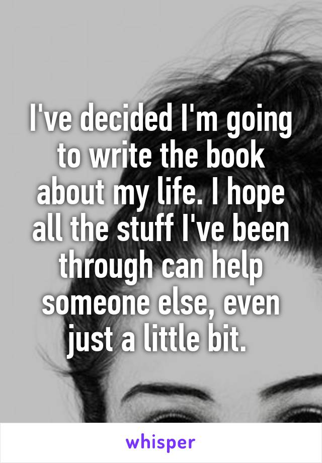 I've decided I'm going to write the book about my life. I hope all the stuff I've been through can help someone else, even just a little bit. 