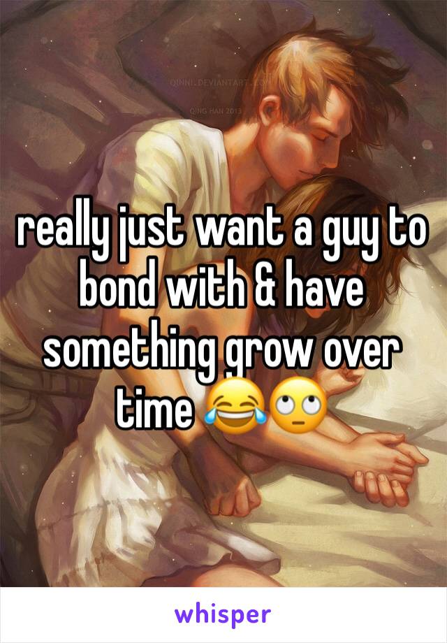 really just want a guy to bond with & have something grow over time 😂🙄