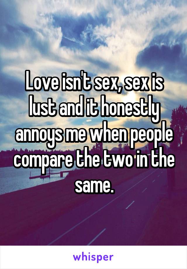 Love isn't sex, sex is lust and it honestly annoys me when people compare the two in the same.