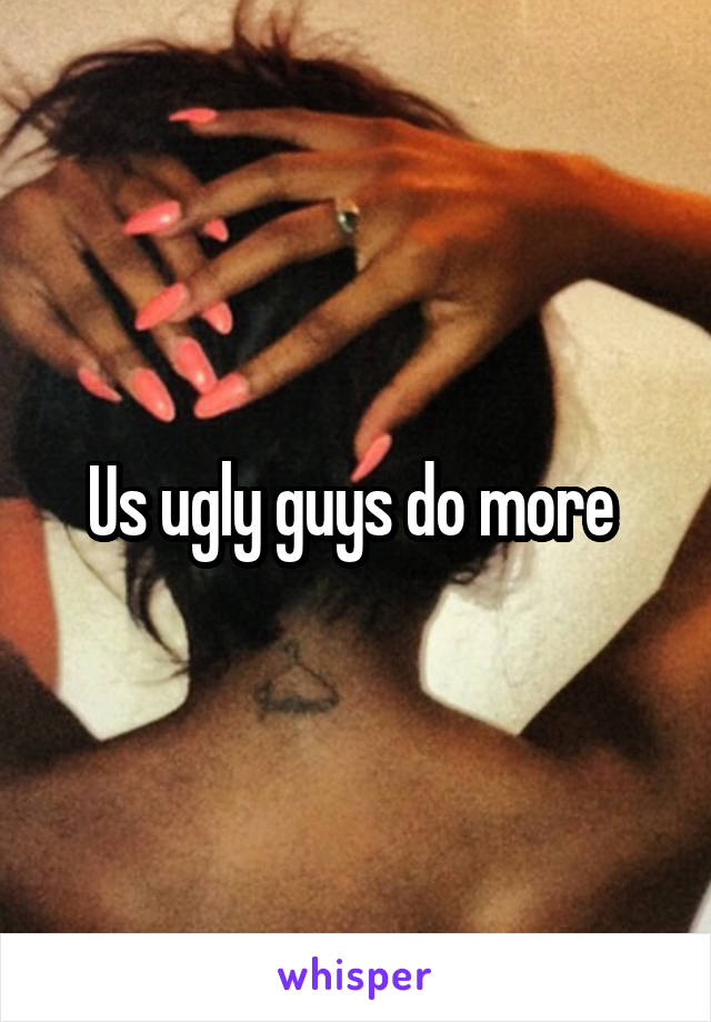 Us ugly guys do more 