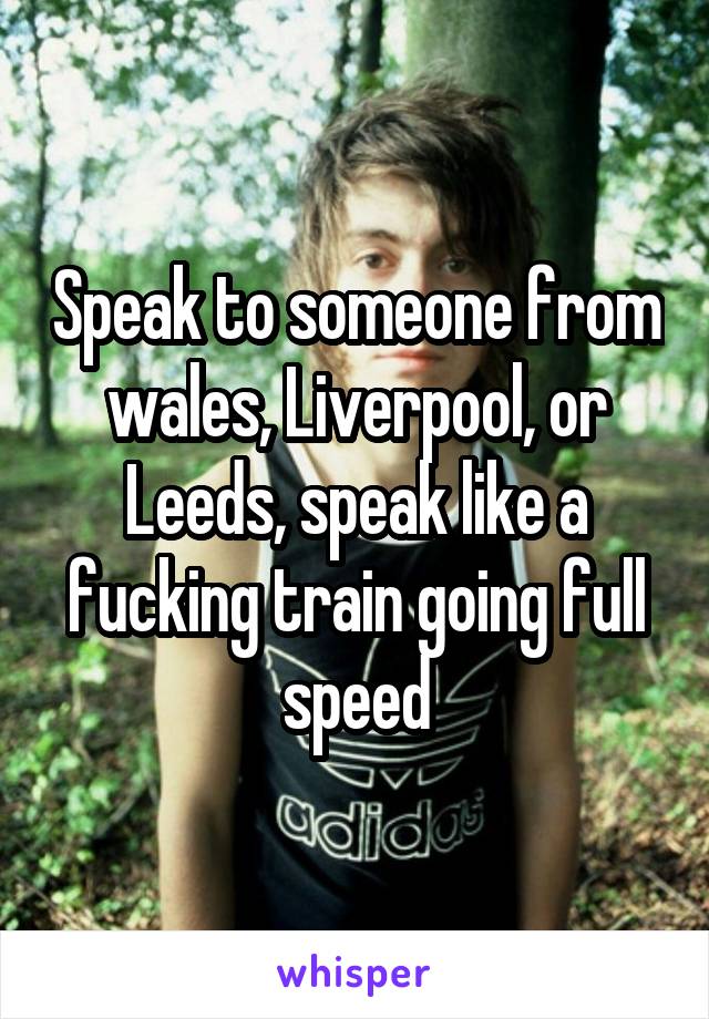 Speak to someone from wales, Liverpool, or Leeds, speak like a fucking train going full speed