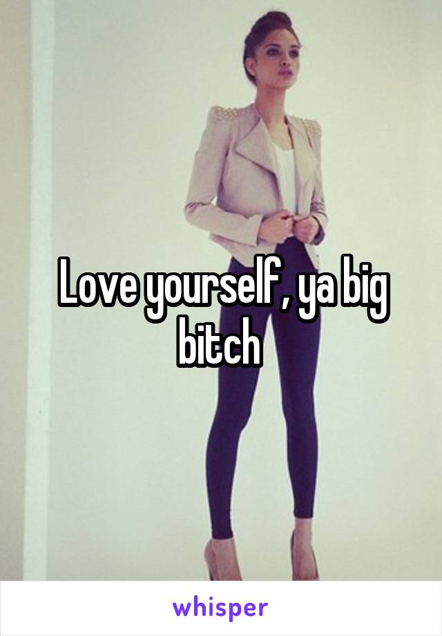 Love yourself, ya big bitch 