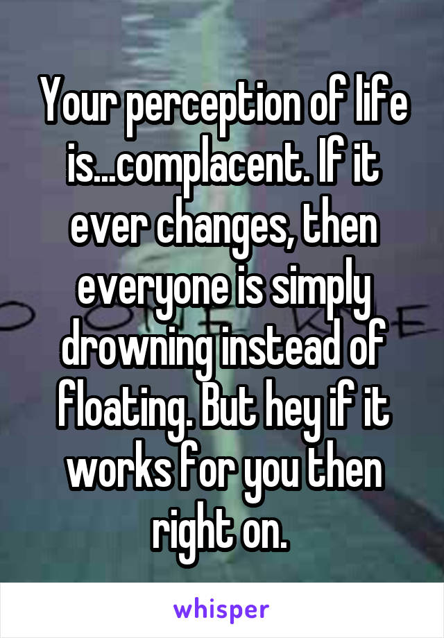 Your perception of life is...complacent. If it ever changes, then everyone is simply drowning instead of floating. But hey if it works for you then right on. 