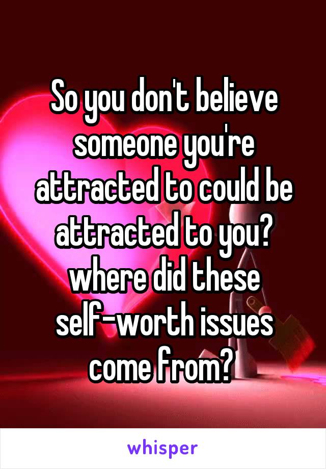 So you don't believe someone you're attracted to could be attracted to you? where did these self-worth issues come from? 