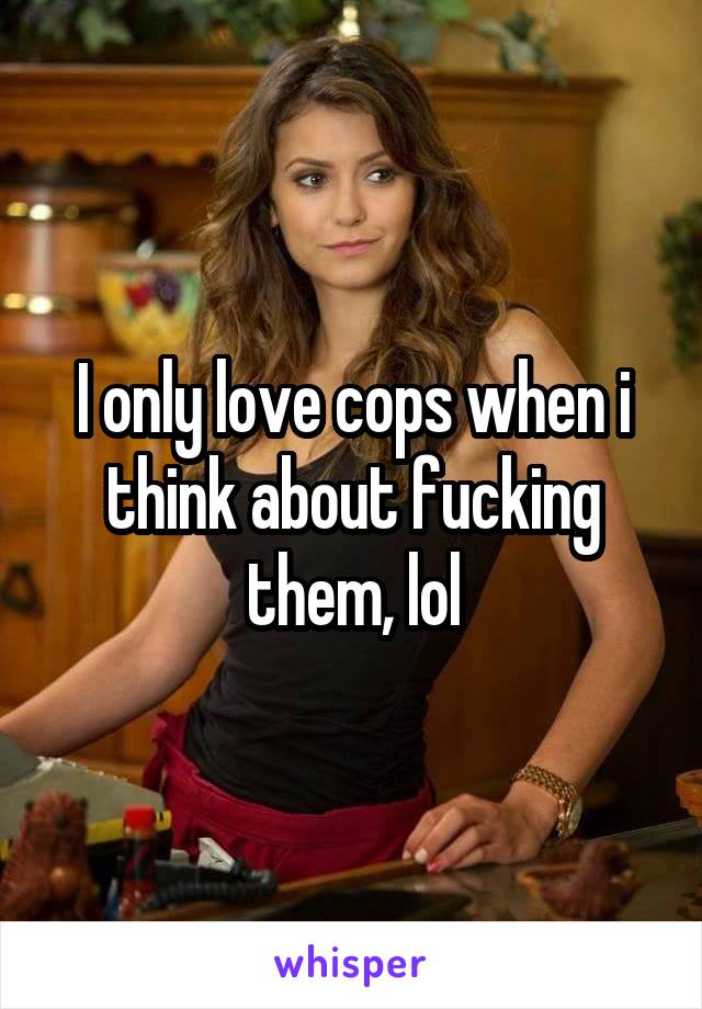 I only love cops when i think about fucking them, lol
