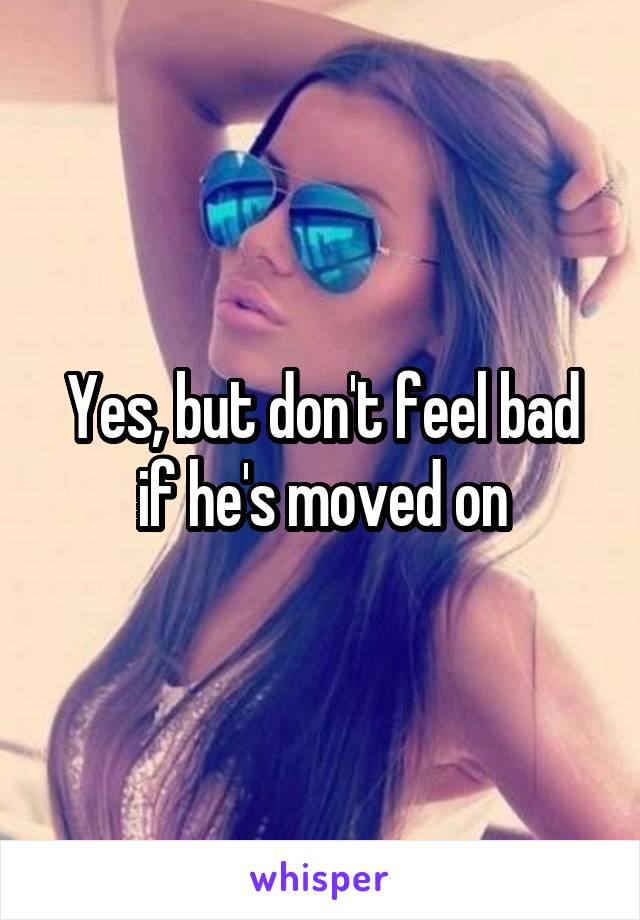 Yes, but don't feel bad if he's moved on