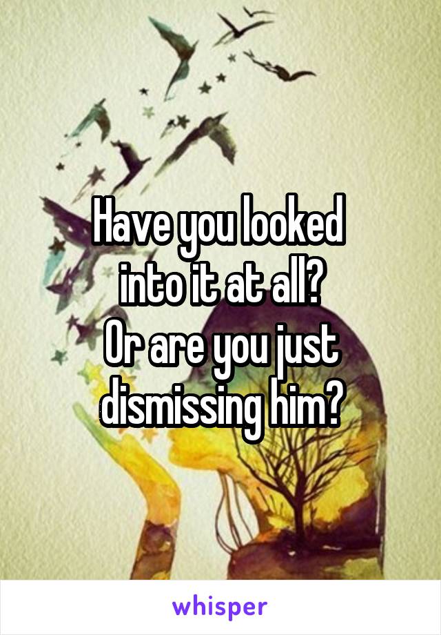 Have you looked 
into it at all?
Or are you just dismissing him?