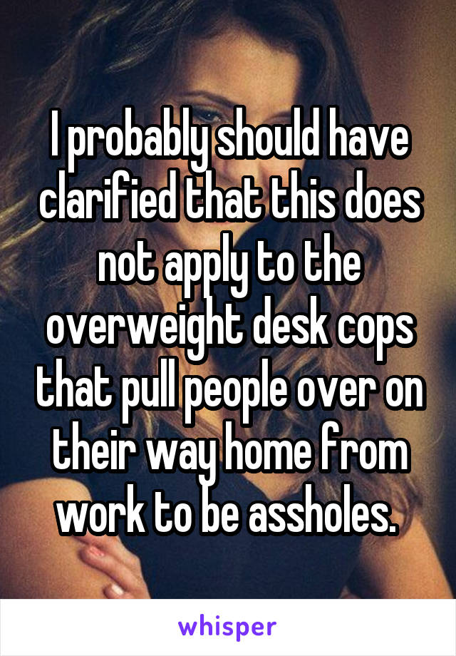 I probably should have clarified that this does not apply to the overweight desk cops that pull people over on their way home from work to be assholes. 