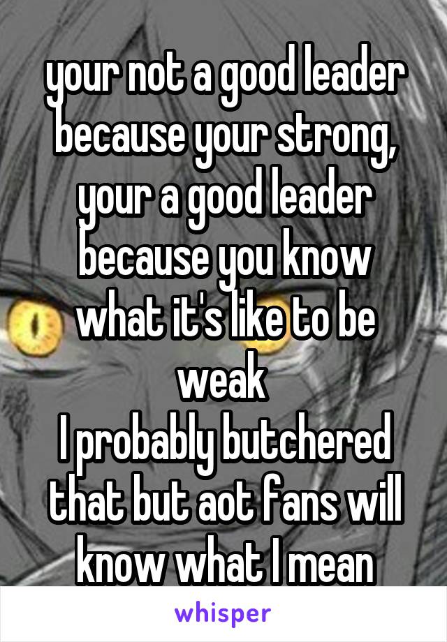  your not a good leader because your strong, your a good leader because you know what it's like to be weak 
I probably butchered that but aot fans will know what I mean