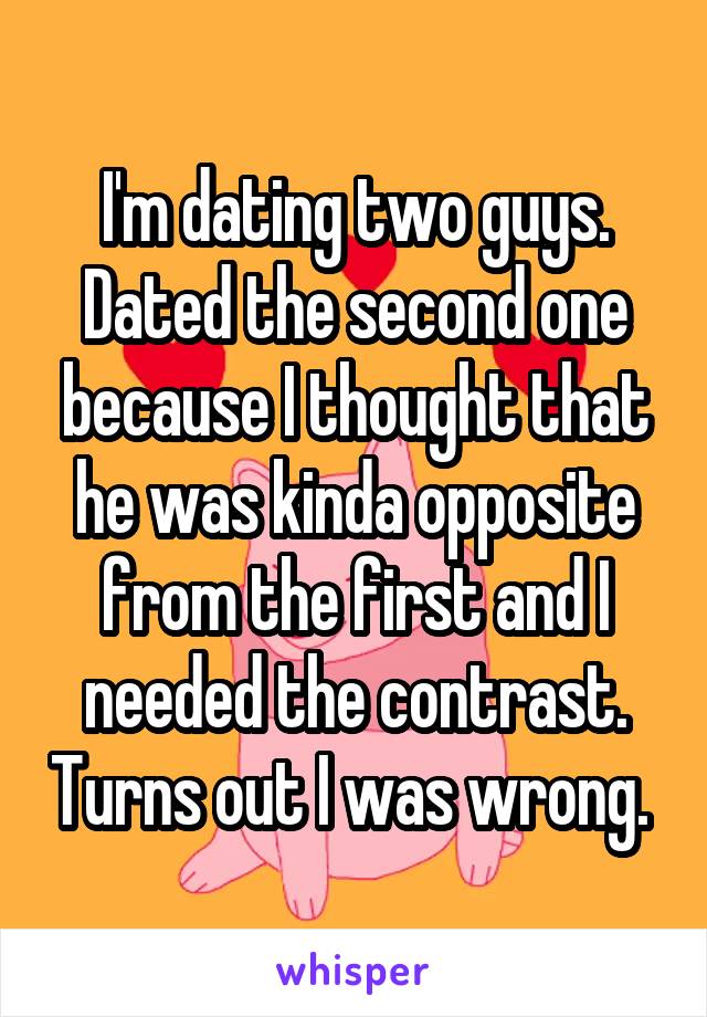 I'm dating two guys. Dated the second one because I thought that he was kinda opposite from the first and I needed the contrast. Turns out I was wrong. 