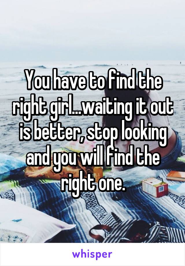 You have to find the right girl...waiting it out is better, stop looking and you will find the right one.