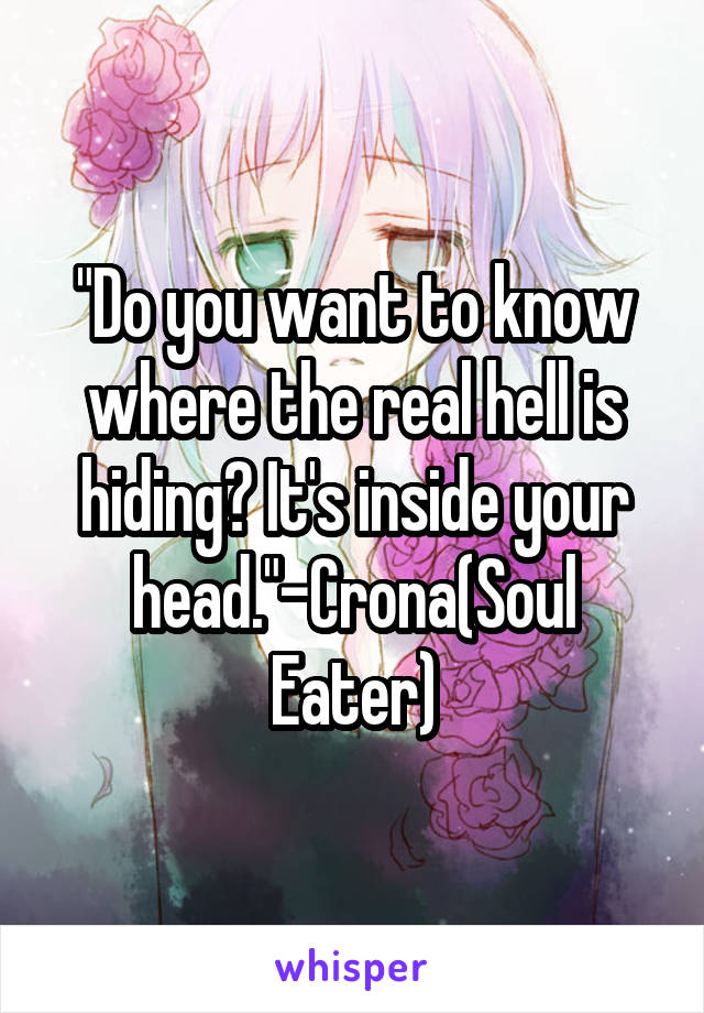 "Do you want to know where the real hell is hiding? It's inside your head."-Crona(Soul Eater)