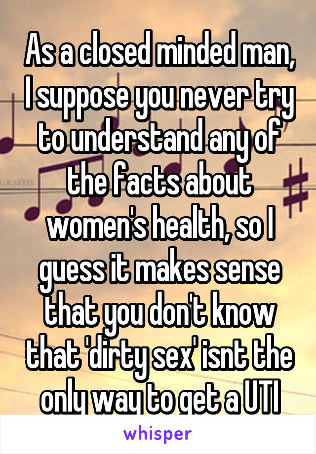 As a closed minded man, I suppose you never try to understand any of the facts about women's health, so I guess it makes sense that you don't know that 'dirty sex' isnt the only way to get a UTI