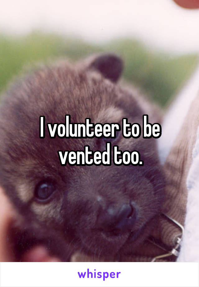 I volunteer to be vented too.