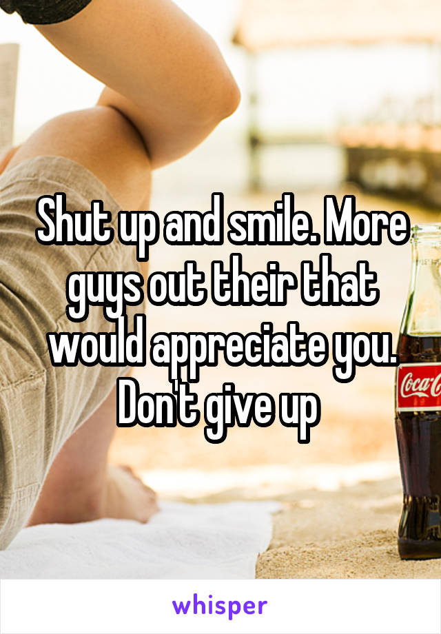 Shut up and smile. More guys out their that would appreciate you. Don't give up 