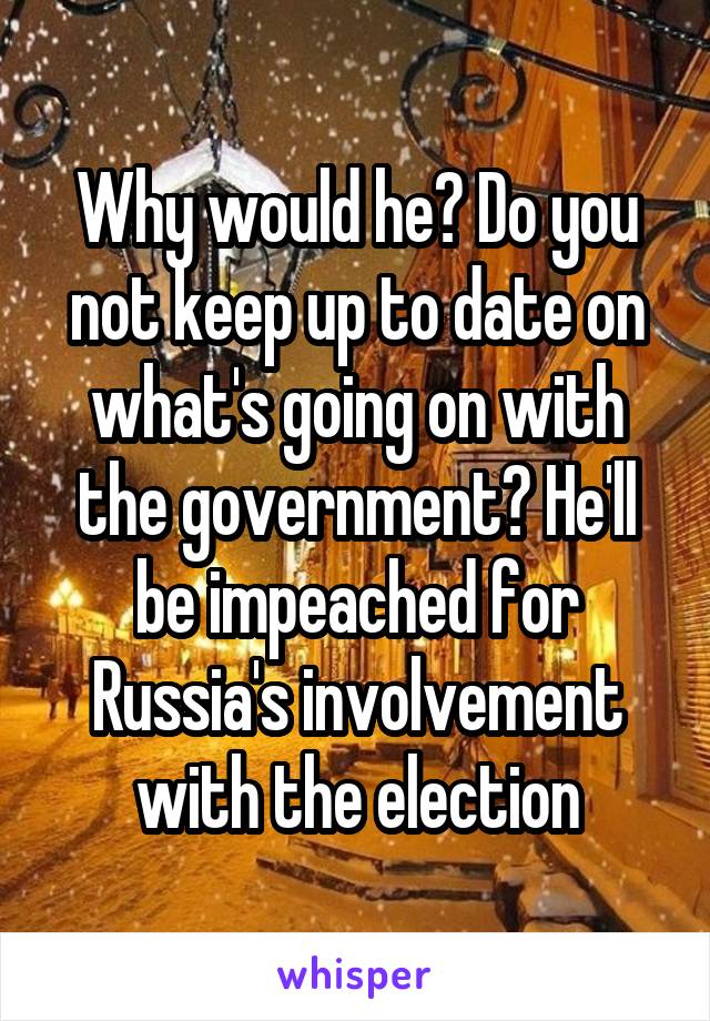 Why would he? Do you not keep up to date on what's going on with the government? He'll be impeached for Russia's involvement with the election